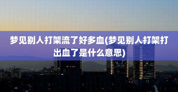 梦见别人打架流了好多血(梦见别人打架打出血了是什么意思)