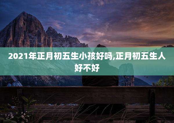 2021年正月初五生小孩好吗,正月初五生人好不好