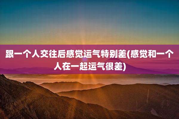 跟一个人交往后感觉运气特别差(感觉和一个人在一起运气很差)