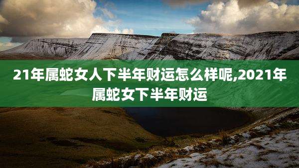 21年属蛇女人下半年财运怎么样呢,2021年属蛇女下半年财运