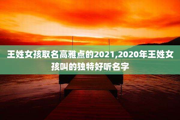 王姓女孩取名高雅点的2021,2020年王姓女孩叫的独特好听名字