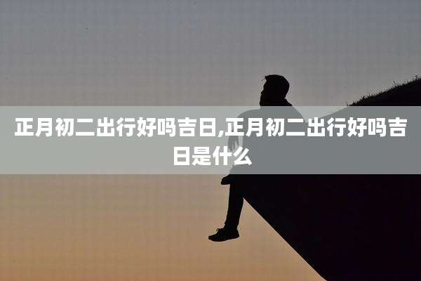 正月初二出行好吗吉日,正月初二出行好吗吉日是什么