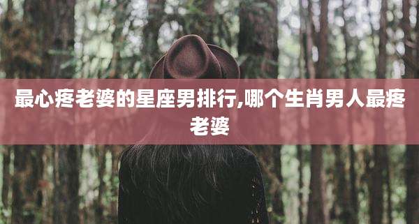最心疼老婆的星座男排行,哪个生肖男人最疼老婆