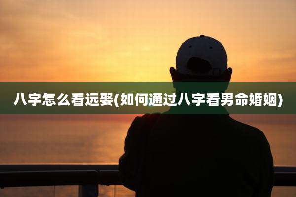八字怎么看远娶(如何通过八字看男命婚姻)
