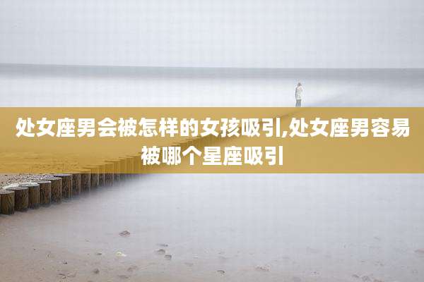 处女座男会被怎样的女孩吸引,处女座男容易被哪个星座吸引