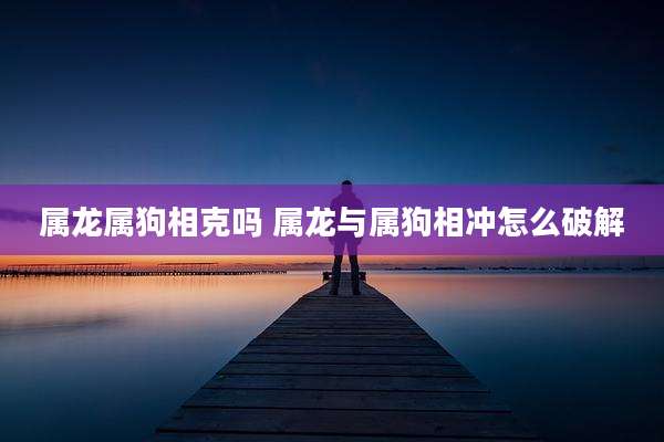 属龙属狗相克吗 属龙与属狗相冲怎么破解