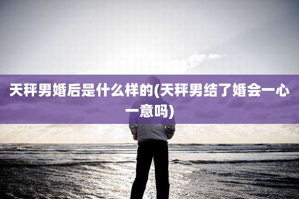 天秤男婚后是什么样的(天秤男结了婚会一心一意吗)