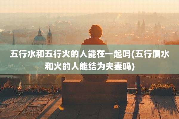 五行水和五行火的人能在一起吗(五行属水和火的人能结为夫妻吗)