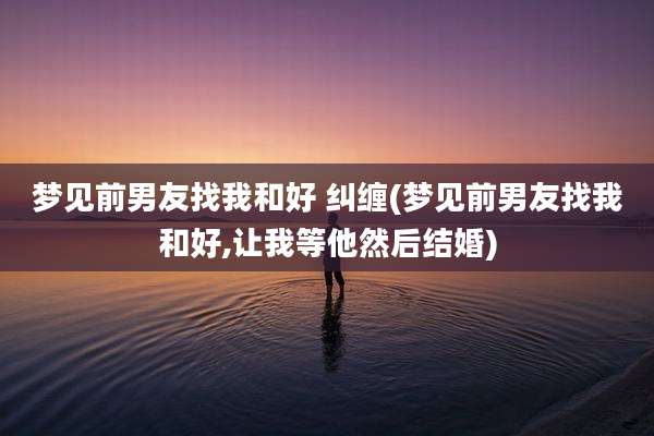 梦见前男友找我和好 纠缠(梦见前男友找我和好,让我等他然后结婚)