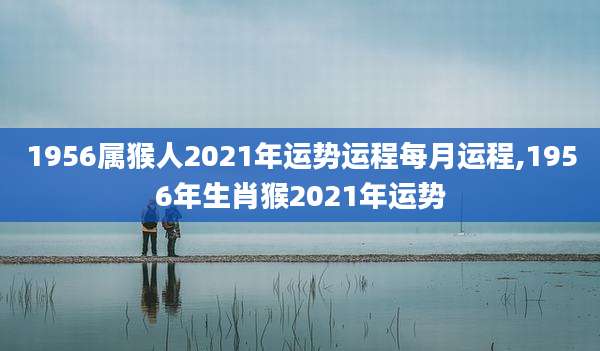 1956属猴人2021年运势运程每月运程,1956年生肖猴2021年运势