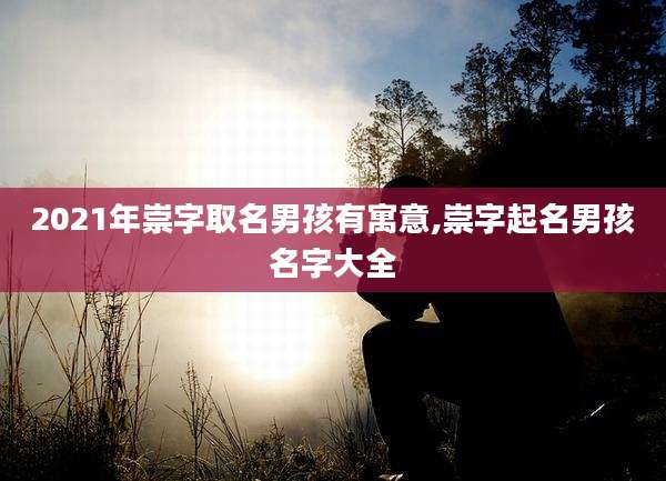 2021年崇字取名男孩有寓意,崇字起名男孩名字大全