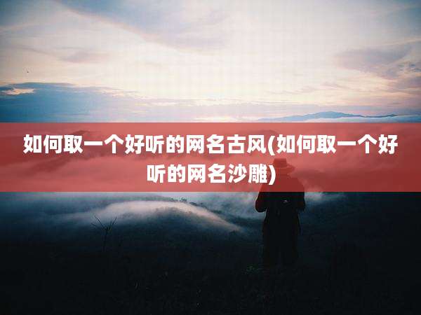 如何取一个好听的网名古风(如何取一个好听的网名沙雕)