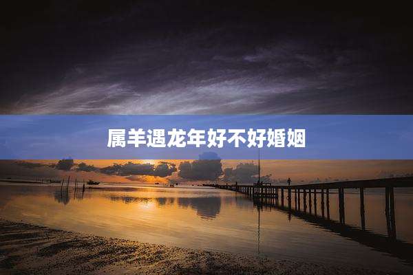 属羊遇龙年好不好婚姻