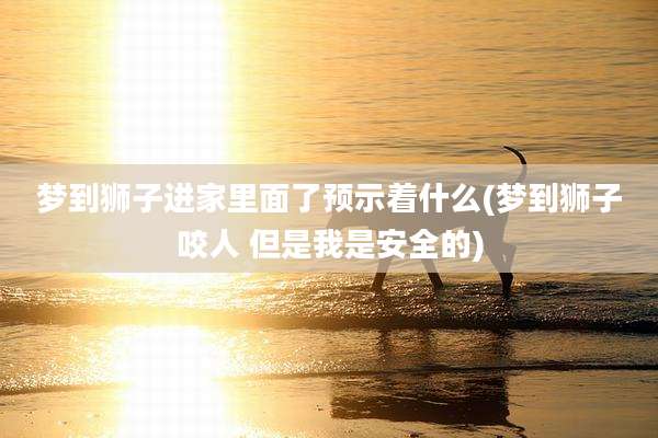 梦到狮子进家里面了预示着什么(梦到狮子咬人 但是我是安全的)