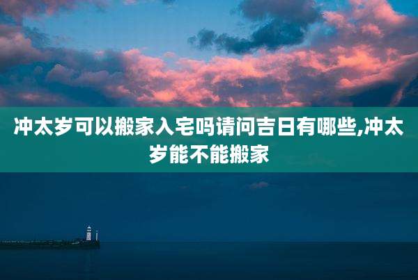 冲太岁可以搬家入宅吗请问吉日有哪些,冲太岁能不能搬家