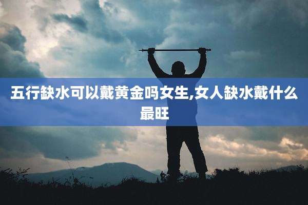五行缺水可以戴黄金吗女生,女人缺水戴什么最旺