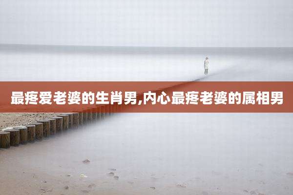 最疼爱老婆的生肖男,内心最疼老婆的属相男