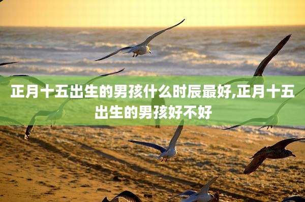 正月十五出生的男孩什么时辰最好,正月十五出生的男孩好不好