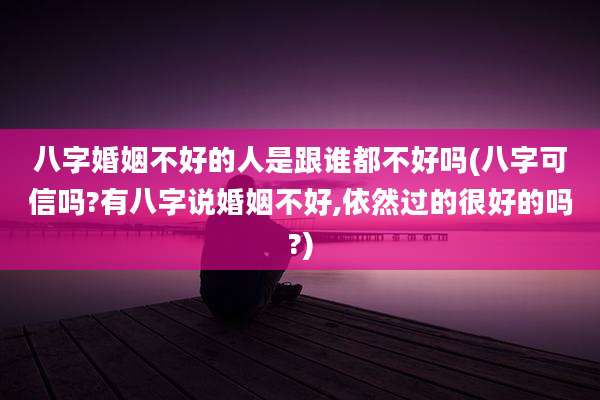 八字婚姻不好的人是跟谁都不好吗(八字可信吗?有八字说婚姻不好,依然过的很好的吗?)