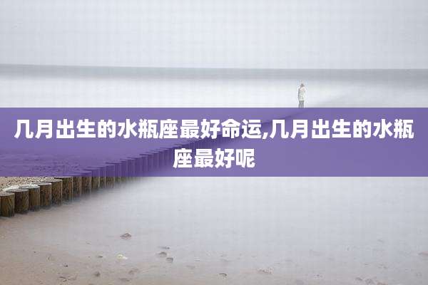 几月出生的水瓶座最好命运,几月出生的水瓶座最好呢