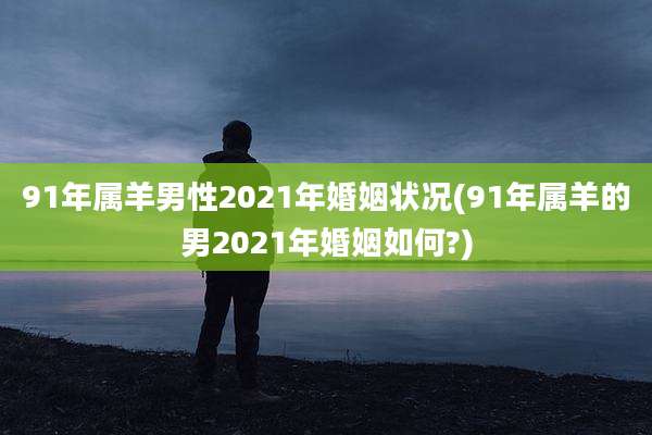 91年属羊男性2021年婚姻状况(91年属羊的男2021年婚姻如何?)