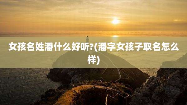 女孩名姓潘什么好听?(潘字女孩子取名怎么样)