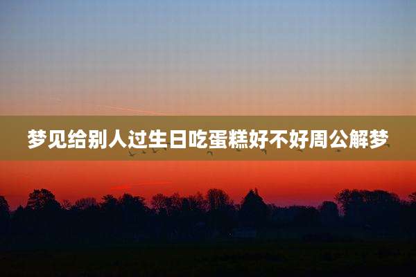 梦见给别人过生日吃蛋糕好不好周公解梦