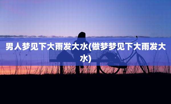 男人梦见下大雨发大水(做梦梦见下大雨发大水)