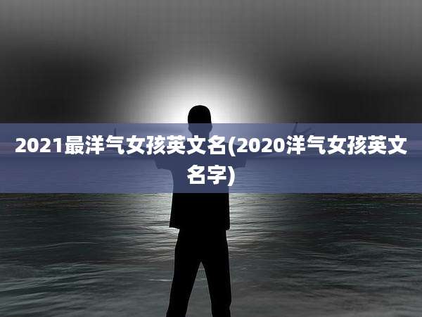 2021最洋气女孩英文名(2020洋气女孩英文名字)