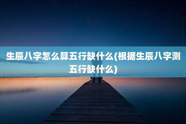 生辰八字怎么算五行缺什么(根据生辰八字测五行缺什么)