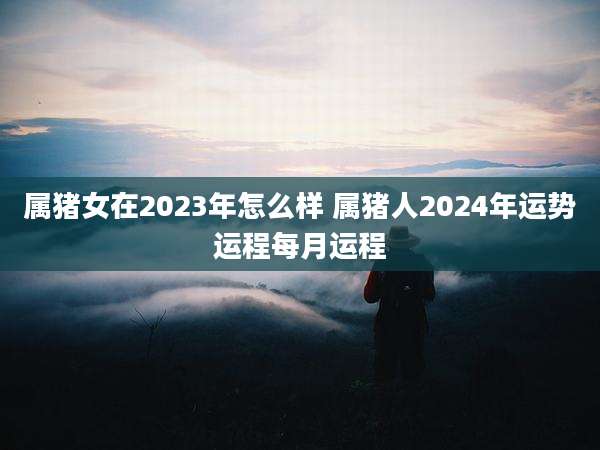 属猪女在2023年怎么样 属猪人2024年运势运程每月运程