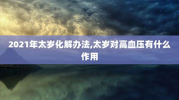 2021年太岁化解办法,太岁对高血压有什么作用