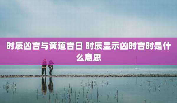 时辰凶吉与黄道吉日 时辰显示凶时吉时是什么意思