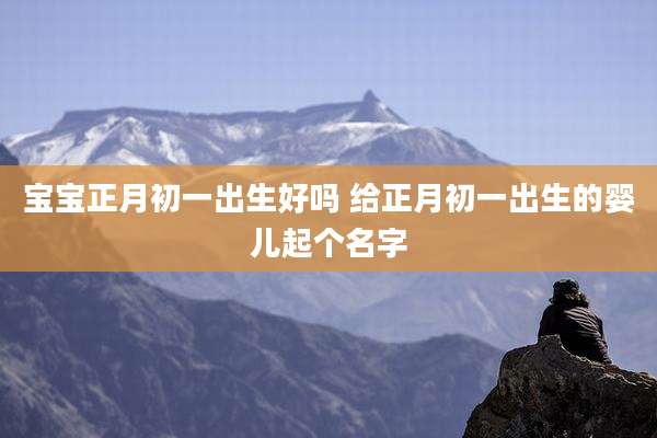 宝宝正月初一出生好吗 给正月初一出生的婴儿起个名字