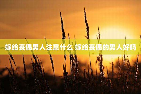 嫁给丧偶男人注意什么 嫁给丧偶的男人好吗