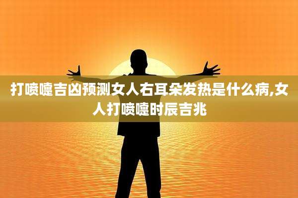 打喷嚏吉凶预测女人右耳朵发热是什么病,女人打喷嚏时辰吉兆