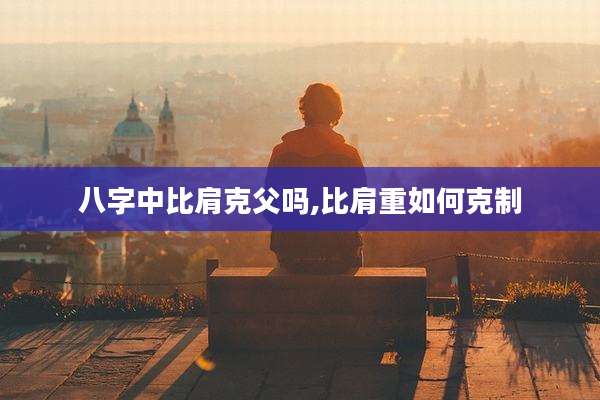八字中比肩克父吗,比肩重如何克制