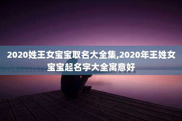 2020姓王女宝宝取名大全集,2020年王姓女宝宝起名字大全寓意好