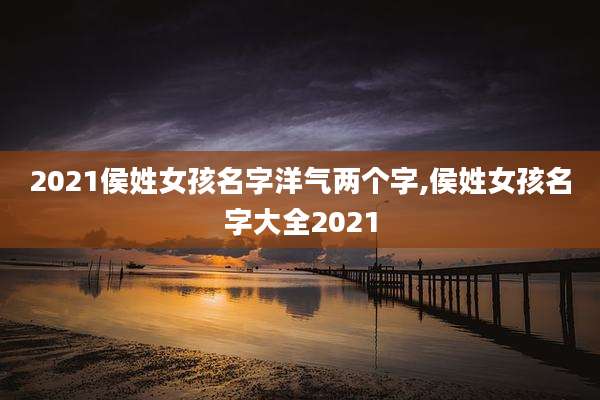 2021侯姓女孩名字洋气两个字,侯姓女孩名字大全2021