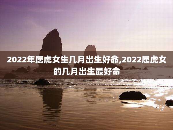 2022年属虎女生几月出生好命,2022属虎女的几月出生最好命