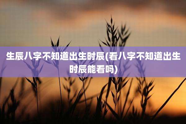 生辰八字不知道出生时辰(看八字不知道出生时辰能看吗)