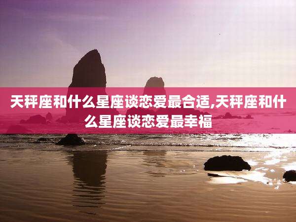 天秤座和什么星座谈恋爱最合适,天秤座和什么星座谈恋爱最幸福