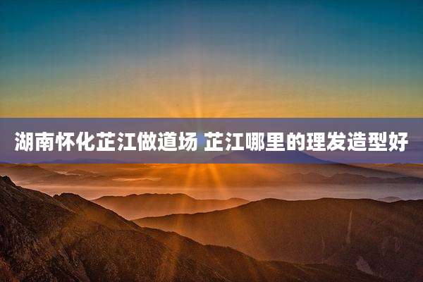 湖南怀化芷江做道场 芷江哪里的理发造型好