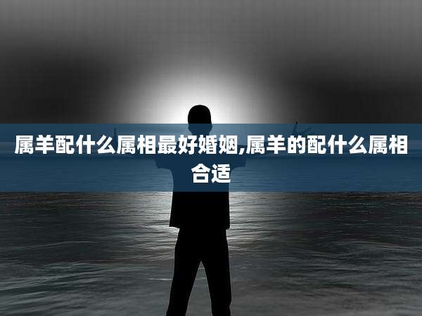 属羊配什么属相最好婚姻,属羊的配什么属相合适