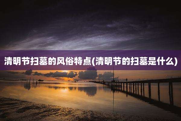 清明节扫墓的风俗特点(清明节的扫墓是什么)