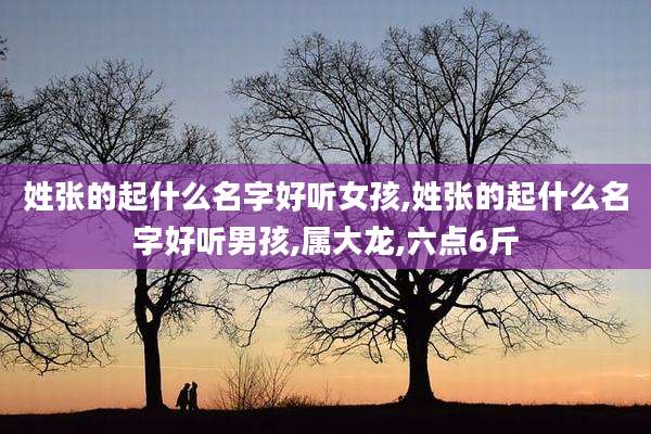姓张的起什么名字好听女孩,姓张的起什么名字好听男孩,属大龙,六点6斤