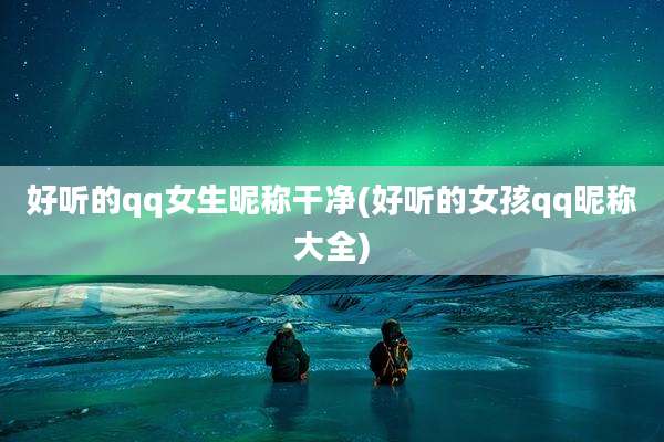 好听的qq女生昵称干净(好听的女孩qq昵称大全)
