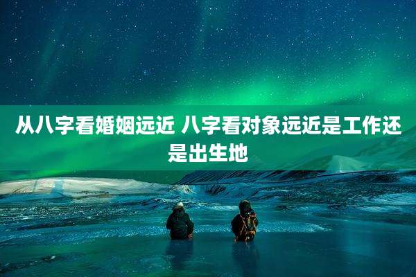 从八字看婚姻远近 八字看对象远近是工作还是出生地