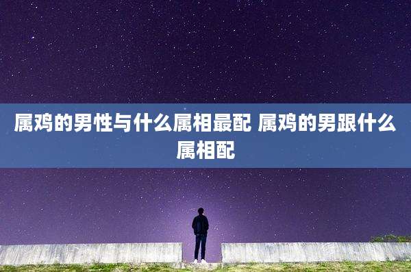 属鸡的男性与什么属相最配 属鸡的男跟什么属相配