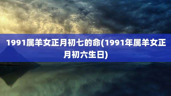 1991属羊女正月初七的命(1991年属羊女正月初六生日)